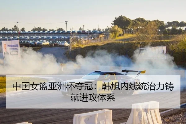 中国女篮亚洲杯夺冠：韩旭内线统治力铸就进攻体系