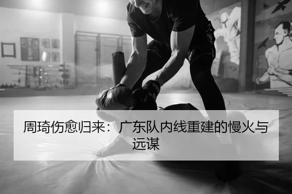 周琦伤愈归来：广东队内线重建的慢火与远谋